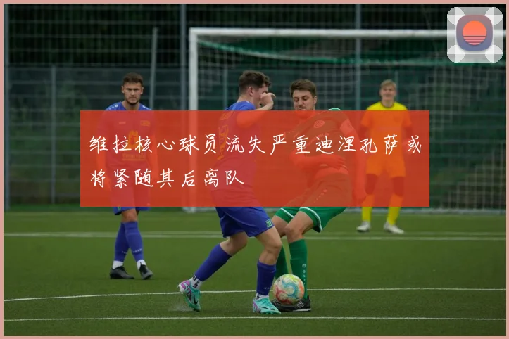 维拉核心球员流失严重迪涅孔萨或将紧随其后离队