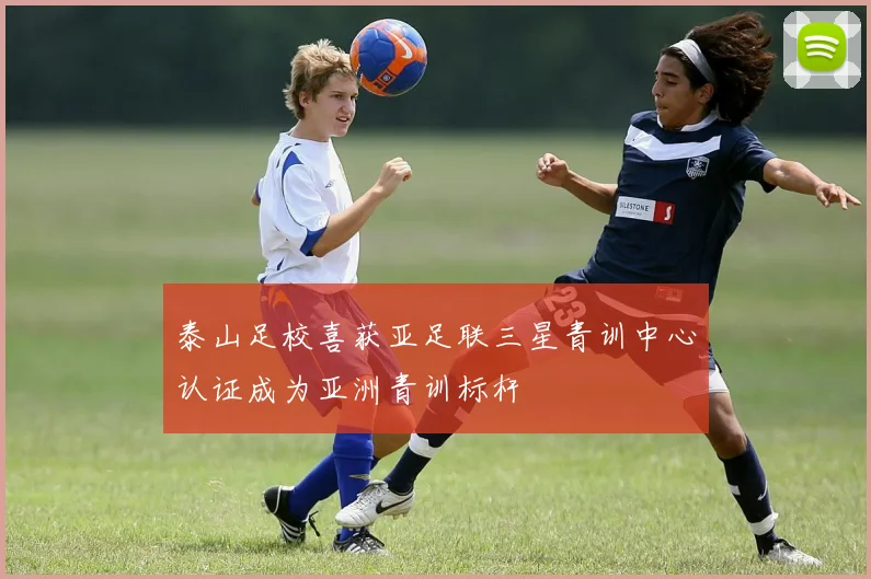 泰山足校喜获亚足联三星青训中心认证成为亚洲青训标杆