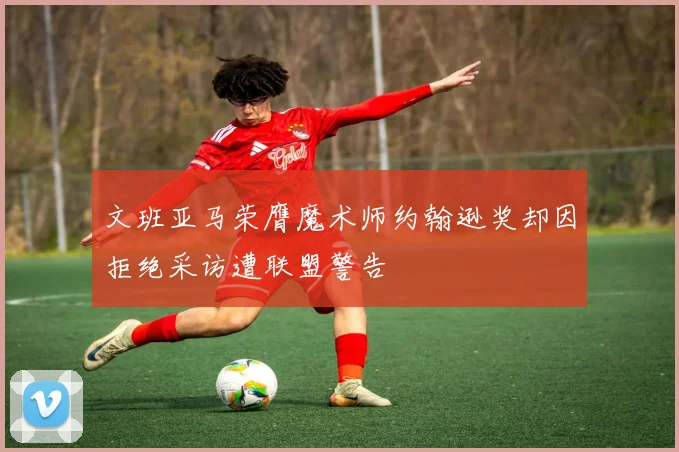 文班亚马荣膺魔术师约翰逊奖却因拒绝采访遭联盟警告