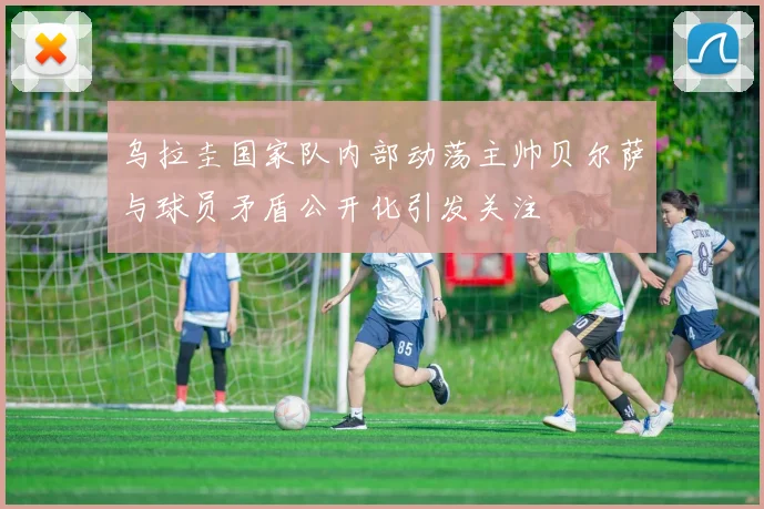 乌拉圭国家队内部动荡主帅贝尔萨与球员矛盾公开化引发关注
