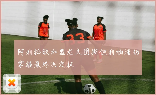 阿利松欲加盟尤文图斯但利物浦仍掌握最终决定权