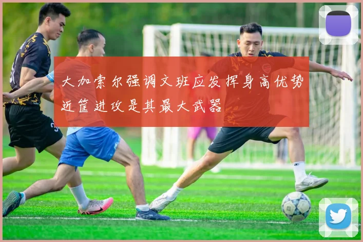 大加索尔强调文班应发挥身高优势近筐进攻是其最大武器