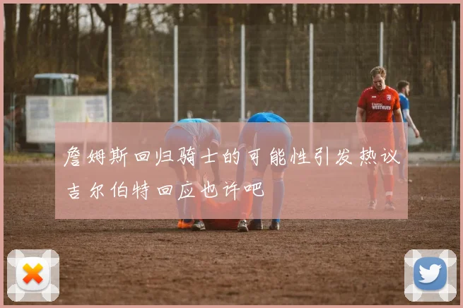 詹姆斯回归骑士的可能性引发热议吉尔伯特回应也许吧