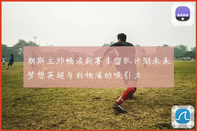 朗斯主帅畅谈新赛季留队计划未来梦想英超与利物浦的吸引力