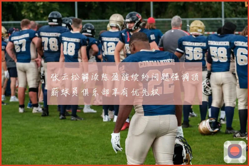 张云松解读陈盈骏续约问题强调顶薪球员俱乐部享有优先权