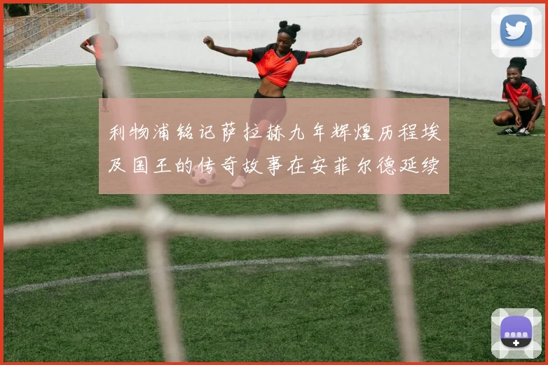 利物浦铭记萨拉赫九年辉煌历程埃及国王的传奇故事在安菲尔德延续