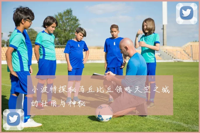 小波特探秘马丘比丘领略天空之城的壮丽与神秘