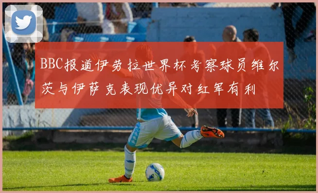 BBC报道伊劳拉世界杯考察球员维尔茨与伊萨克表现优异对红军有利