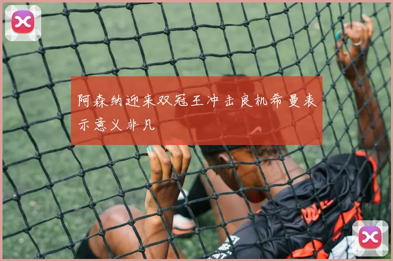 阿森纳迎来双冠王冲击良机希曼表示意义非凡