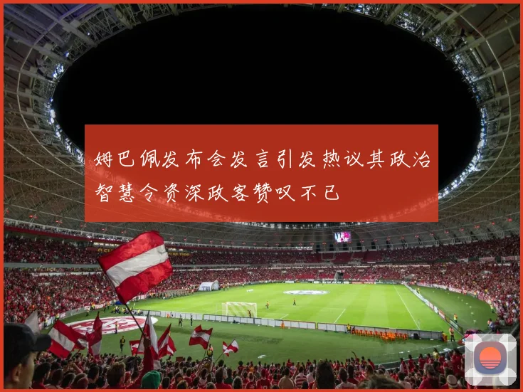姆巴佩发布会发言引发热议其政治智慧令资深政客赞叹不已