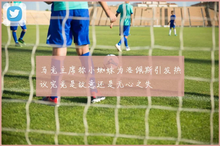 马竞主席称小蜘蛛为洛佩斯引发热议究竟是故意还是无心之失