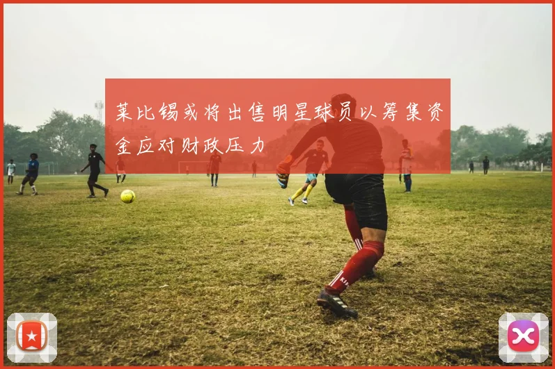 莱比锡或将出售明星球员以筹集资金应对财政压力