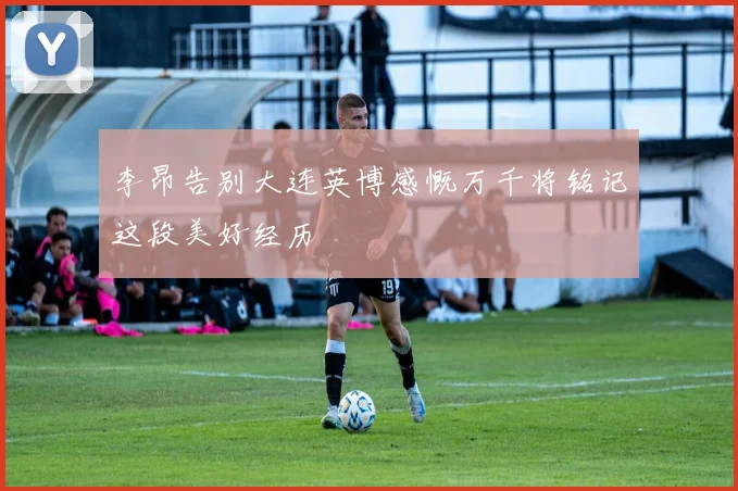 李昂告别大连英博感慨万千将铭记这段美好经历