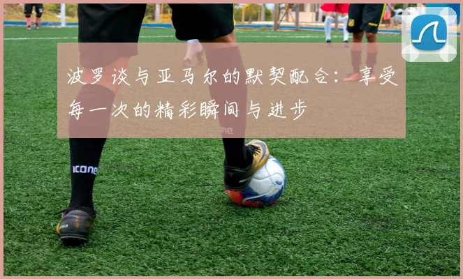 波罗谈与亚马尔的默契配合：享受每一次的精彩瞬间与进步