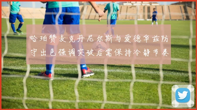 哈珀赞麦克丹尼尔斯与爱德华兹防守出色强调突破后需保持冷静节奏