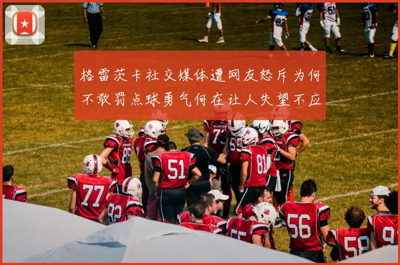 格雷茨卡社交媒体遭网友怒斥为何不敢罚点球勇气何在让人失望不应躲在塔后