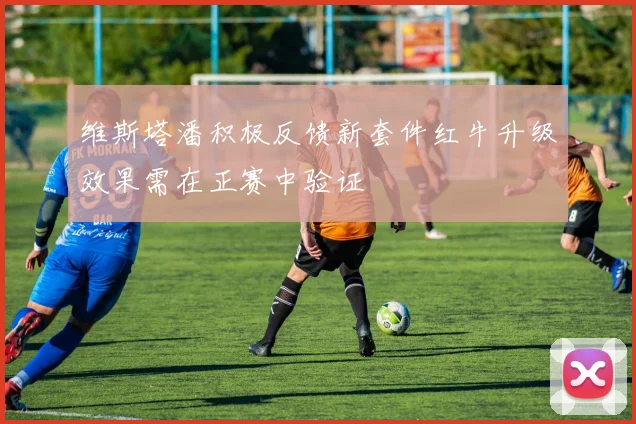 维斯塔潘积极反馈新套件红牛升级效果需在正赛中验证