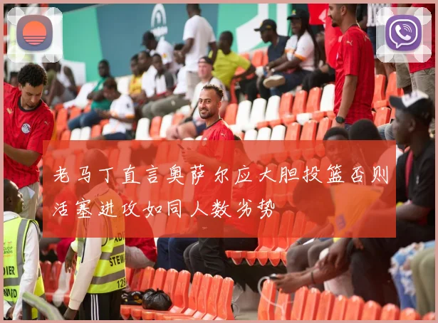 老马丁直言奥萨尔应大胆投篮否则活塞进攻如同人数劣势